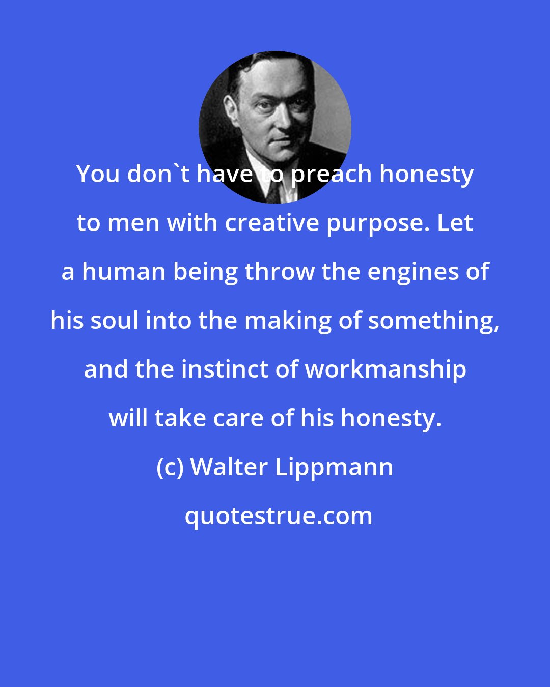 Walter Lippmann: You don't have to preach honesty to men with creative purpose. Let a human being throw the engines of his soul into the making of something, and the instinct of workmanship will take care of his honesty.