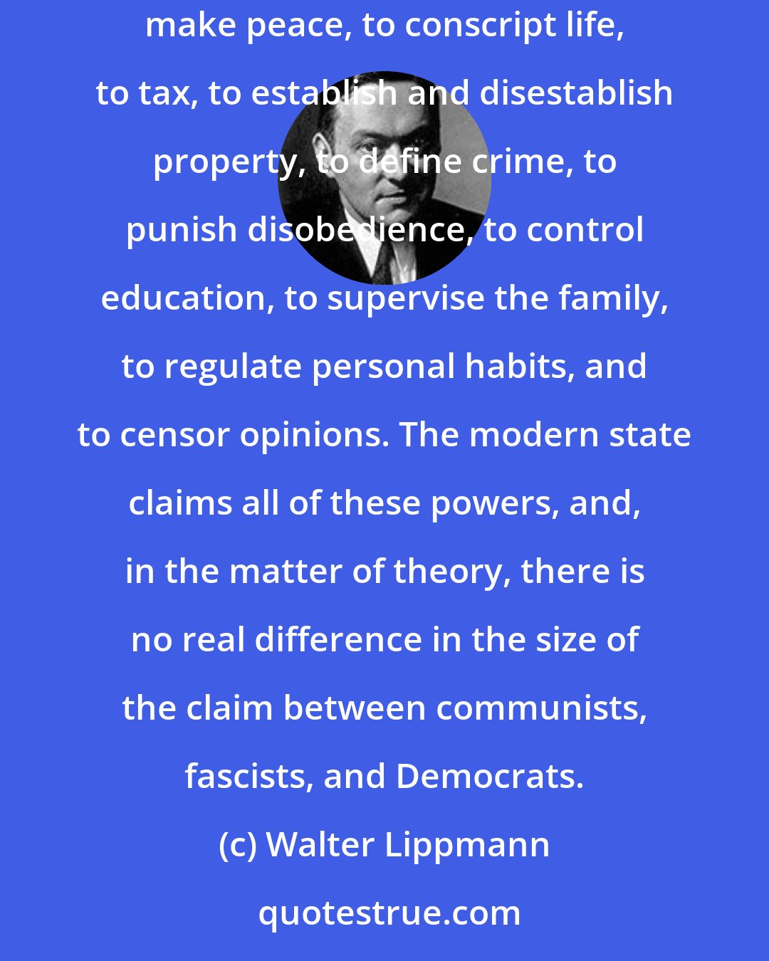 Walter Lippmann: A state is absolute in the sense which I have in mind when it claims the right to a monopoly of all the force within the community, to make war, to make peace, to conscript life, to tax, to establish and disestablish property, to define crime, to punish disobedience, to control education, to supervise the family, to regulate personal habits, and to censor opinions. The modern state claims all of these powers, and, in the matter of theory, there is no real difference in the size of the claim between communists, fascists, and Democrats.