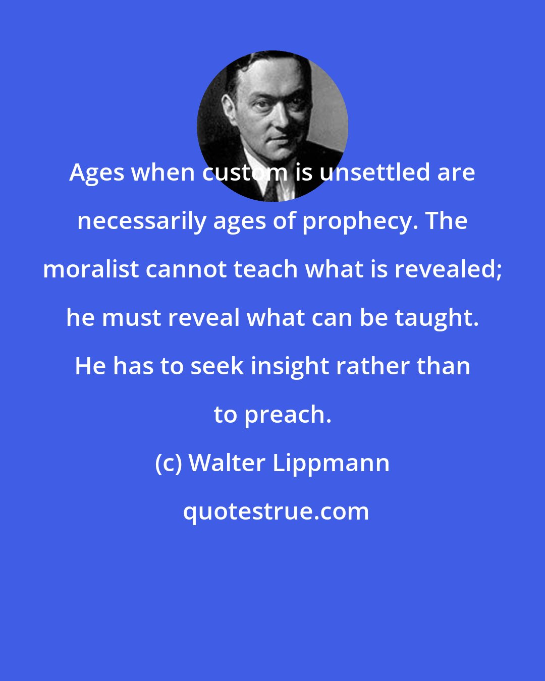 Walter Lippmann: Ages when custom is unsettled are necessarily ages of prophecy. The moralist cannot teach what is revealed; he must reveal what can be taught. He has to seek insight rather than to preach.