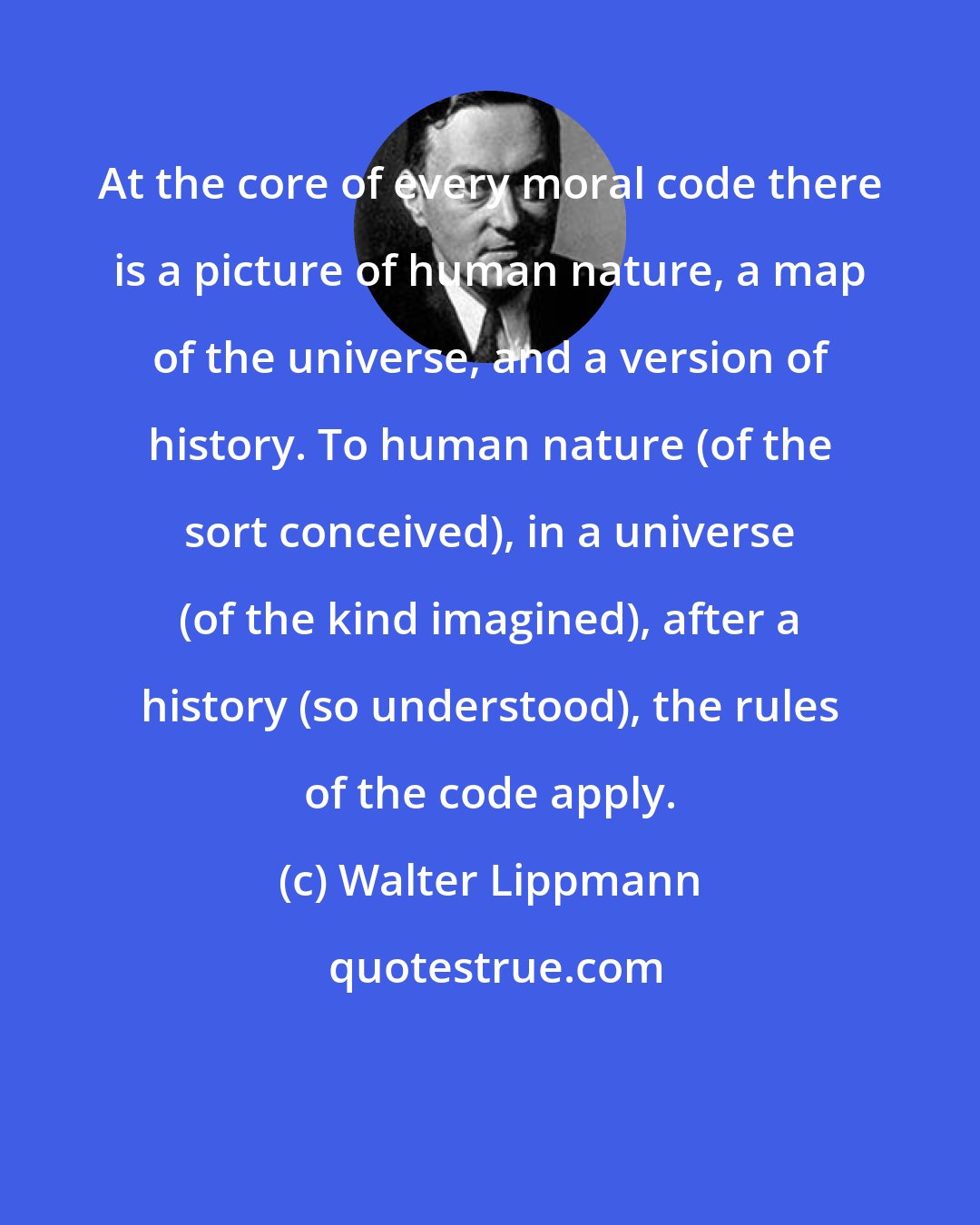 Walter Lippmann: At the core of every moral code there is a picture of human nature, a map of the universe, and a version of history. To human nature (of the sort conceived), in a universe (of the kind imagined), after a history (so understood), the rules of the code apply.