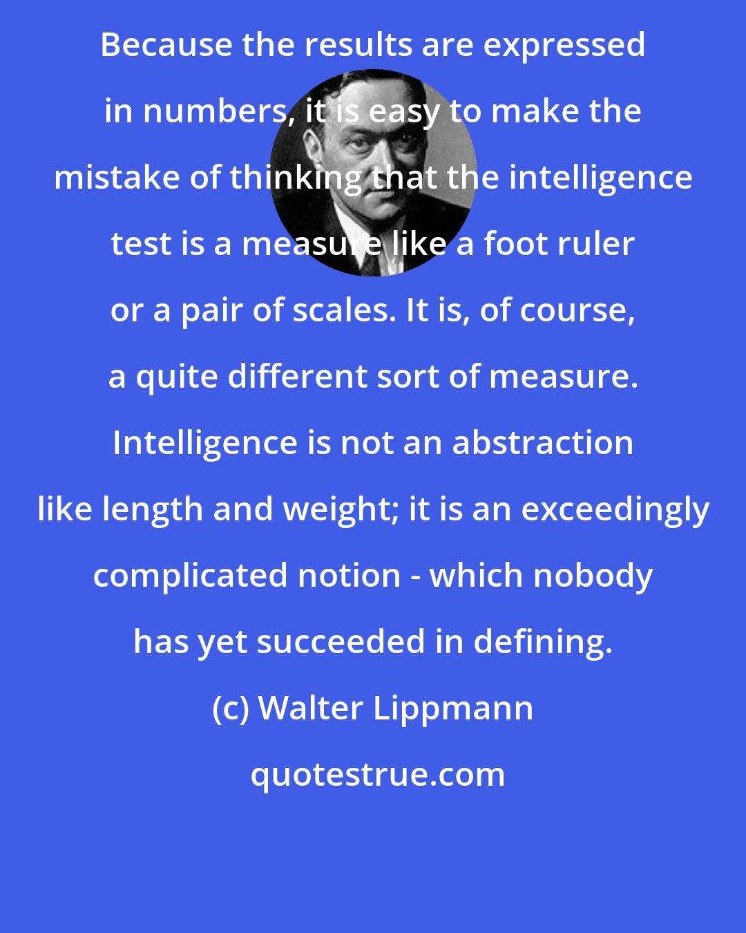 Walter Lippmann: Because the results are expressed in numbers, it is easy to make the mistake of thinking that the intelligence test is a measure like a foot ruler or a pair of scales. It is, of course, a quite different sort of measure. Intelligence is not an abstraction like length and weight; it is an exceedingly complicated notion - which nobody has yet succeeded in defining.