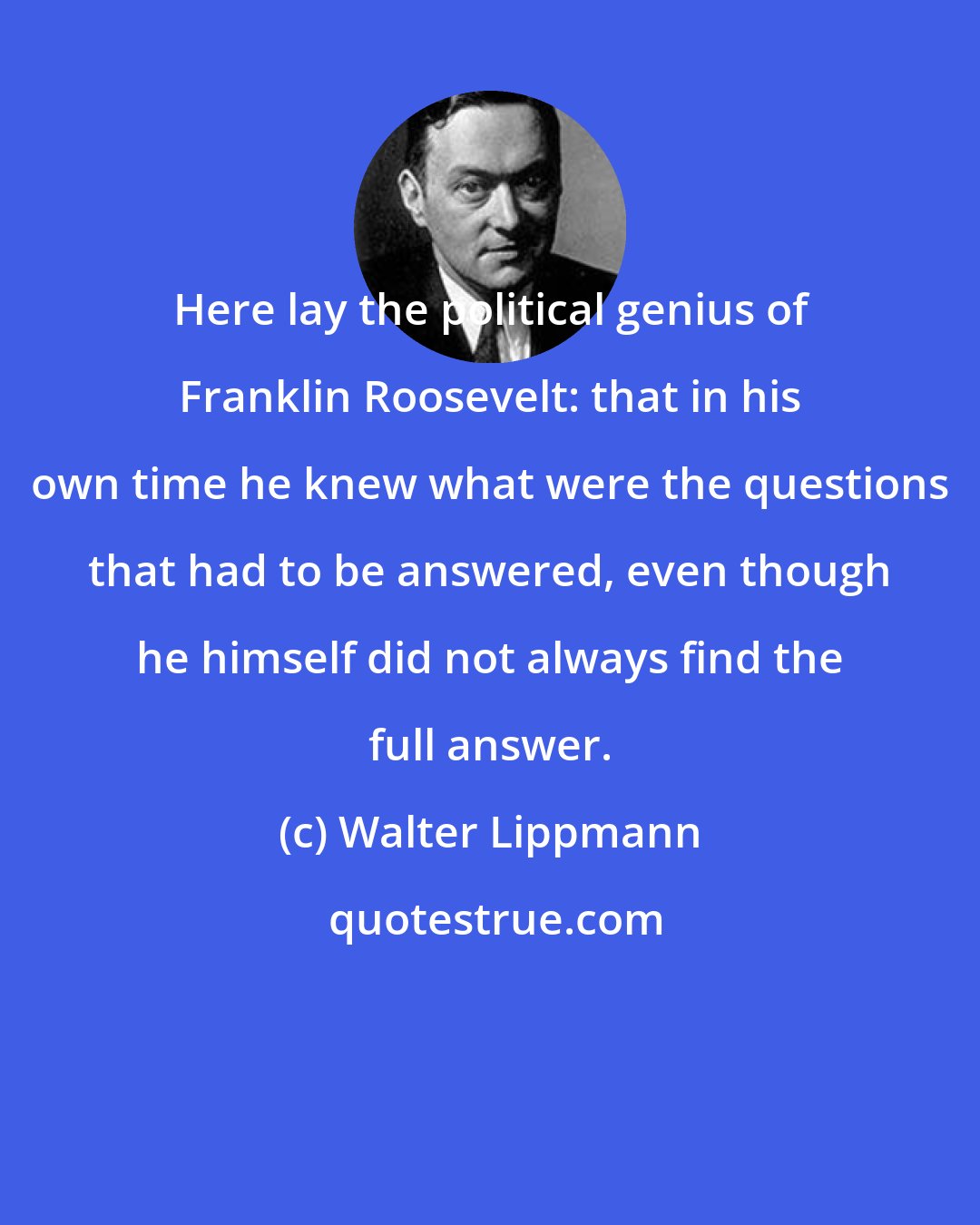 Walter Lippmann: Here lay the political genius of Franklin Roosevelt: that in his own time he knew what were the questions that had to be answered, even though he himself did not always find the full answer.