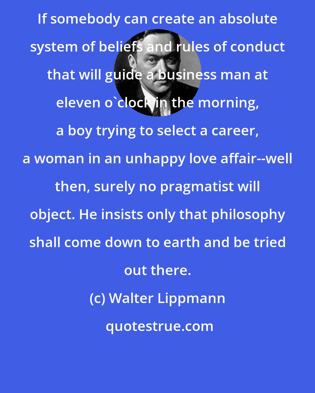 Walter Lippmann: If somebody can create an absolute system of beliefs and rules of conduct that will guide a business man at eleven o'clock in the morning, a boy trying to select a career, a woman in an unhappy love affair--well then, surely no pragmatist will object. He insists only that philosophy shall come down to earth and be tried out there.