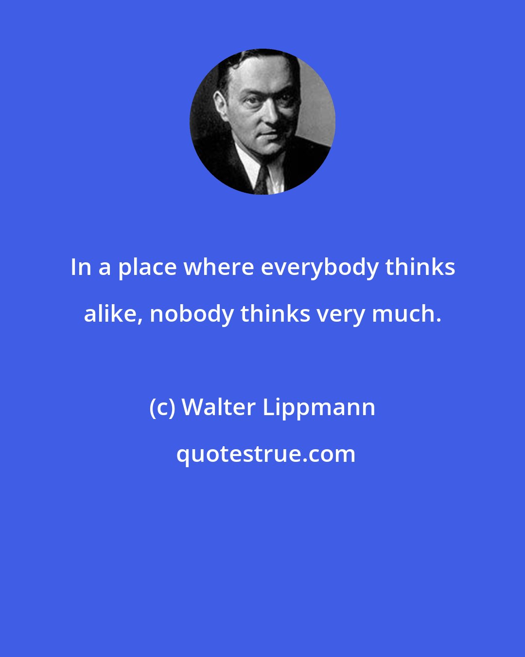 Walter Lippmann: In a place where everybody thinks alike, nobody thinks very much.