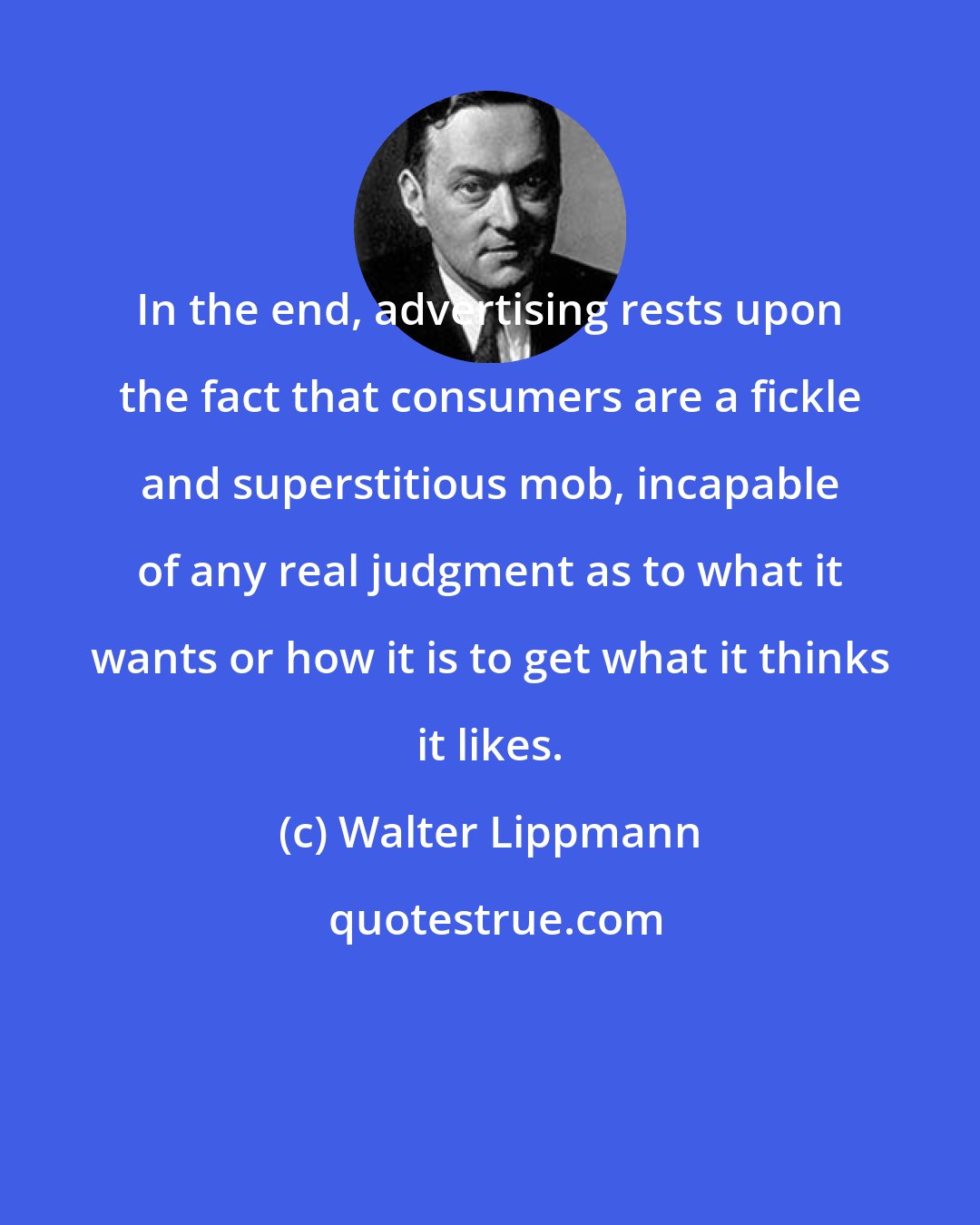 Walter Lippmann: In the end, advertising rests upon the fact that consumers are a fickle and superstitious mob, incapable of any real judgment as to what it wants or how it is to get what it thinks it likes.