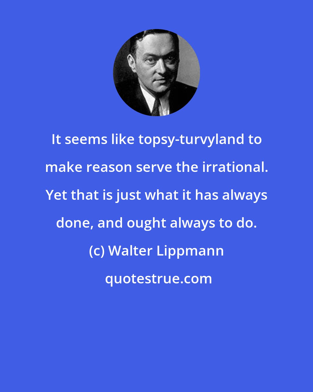 Walter Lippmann: It seems like topsy-turvyland to make reason serve the irrational. Yet that is just what it has always done, and ought always to do.