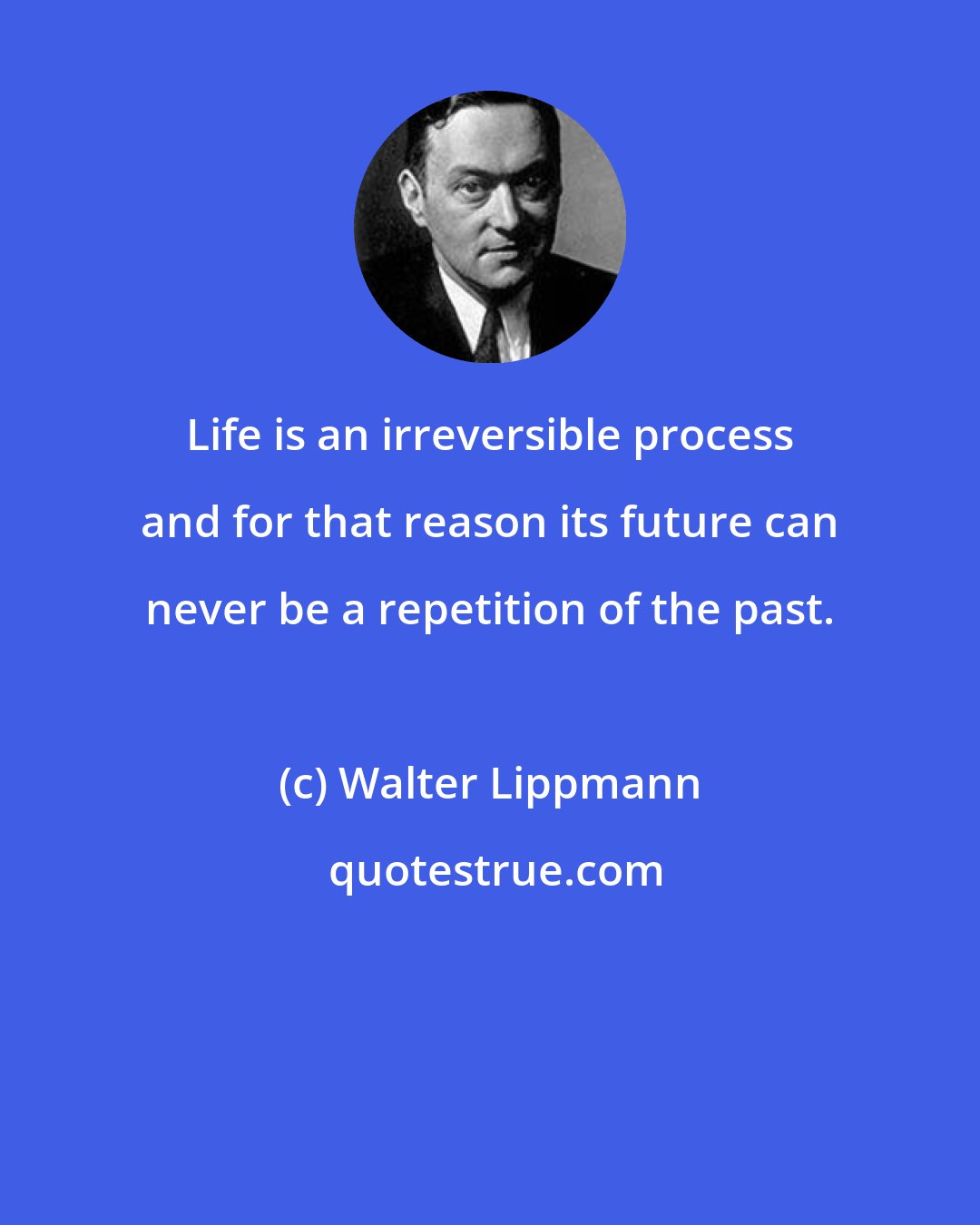 Walter Lippmann: Life is an irreversible process and for that reason its future can never be a repetition of the past.