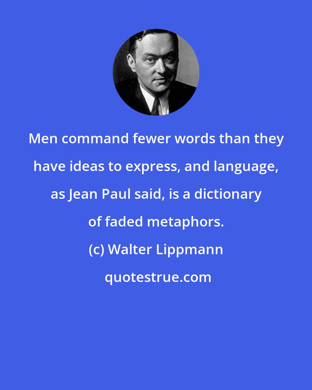 Walter Lippmann: Men command fewer words than they have ideas to express, and language, as Jean Paul said, is a dictionary of faded metaphors.