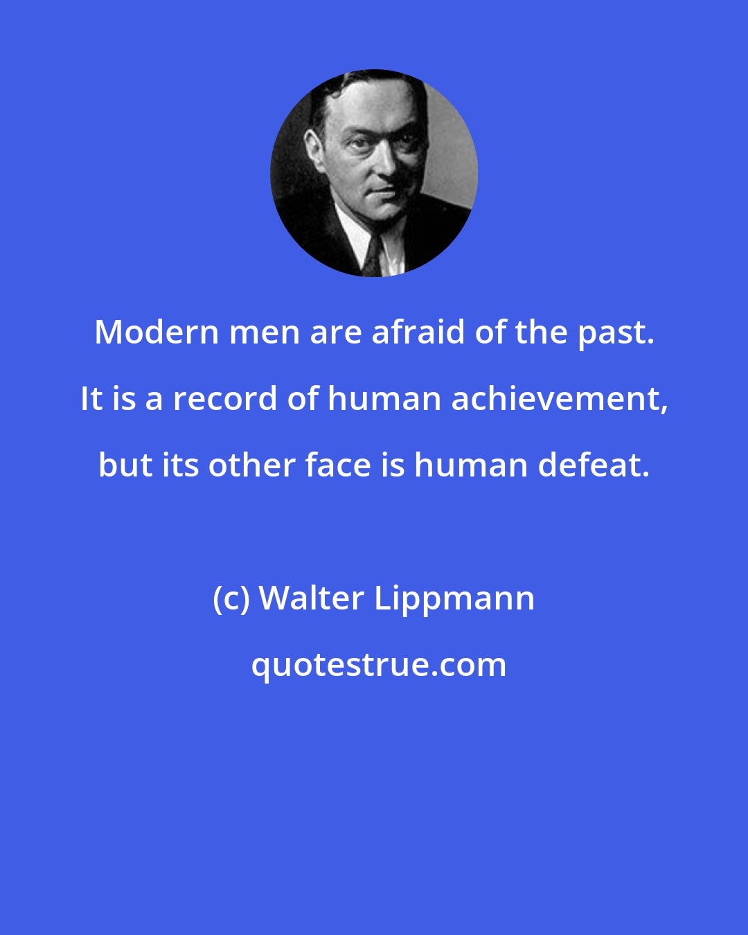 Walter Lippmann: Modern men are afraid of the past. It is a record of human achievement, but its other face is human defeat.