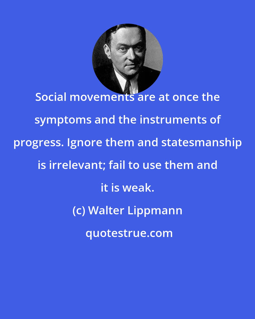 Walter Lippmann: Social movements are at once the symptoms and the instruments of progress. Ignore them and statesmanship is irrelevant; fail to use them and it is weak.