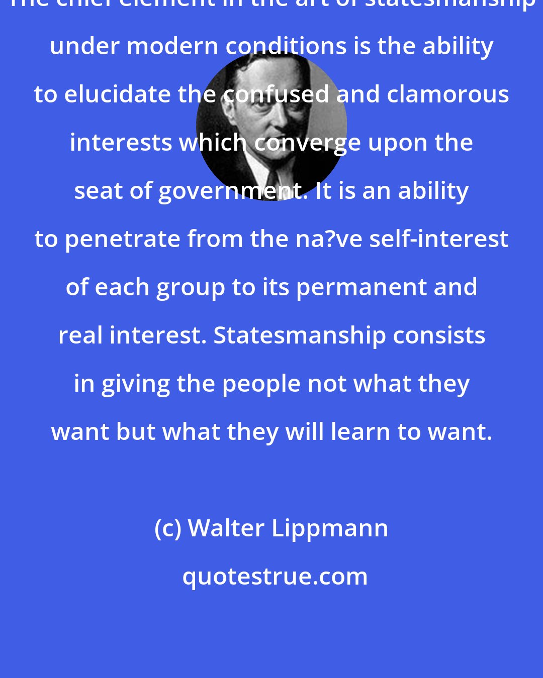 Walter Lippmann: The chief element in the art of statesmanship under modern conditions is the ability to elucidate the confused and clamorous interests which converge upon the seat of government. It is an ability to penetrate from the na?ve self-interest of each group to its permanent and real interest. Statesmanship consists in giving the people not what they want but what they will learn to want.