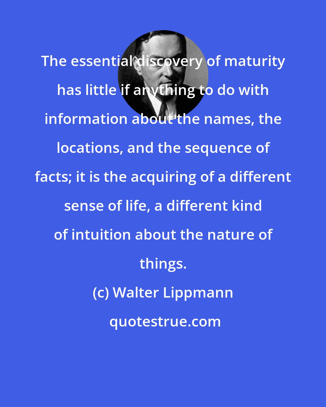 Walter Lippmann: The essential discovery of maturity has little if anything to do with information about the names, the locations, and the sequence of facts; it is the acquiring of a different sense of life, a different kind of intuition about the nature of things.