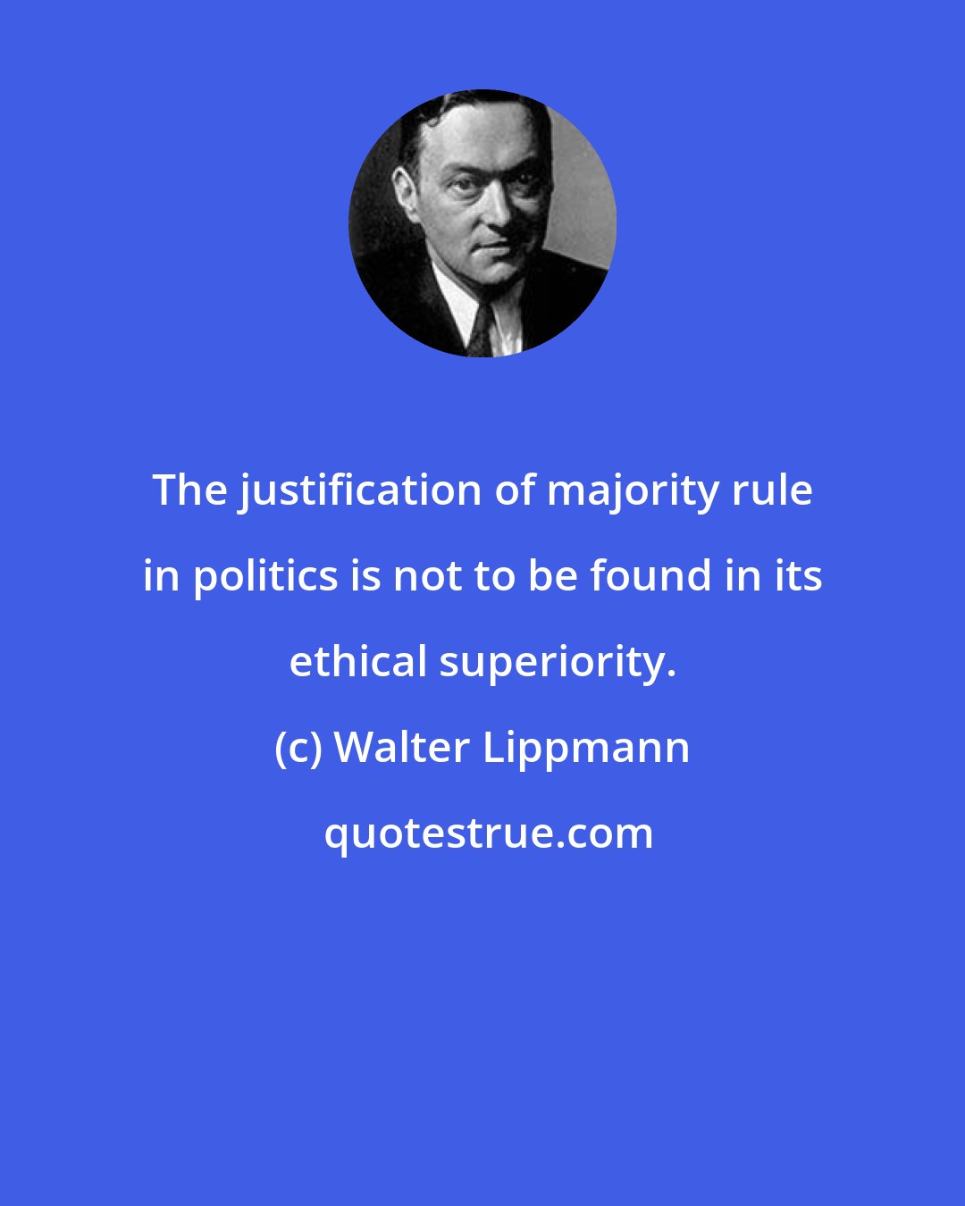 Walter Lippmann: The justification of majority rule in politics is not to be found in its ethical superiority.