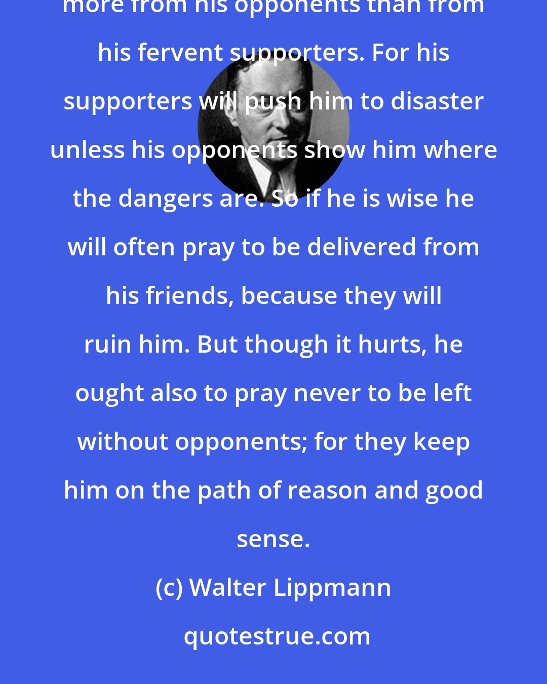 Walter Lippmann: The opposition is indispensable. A good statesman, like any other sensible human being, always learns more from his opponents than from his fervent supporters. For his supporters will push him to disaster unless his opponents show him where the dangers are. So if he is wise he will often pray to be delivered from his friends, because they will ruin him. But though it hurts, he ought also to pray never to be left without opponents; for they keep him on the path of reason and good sense.