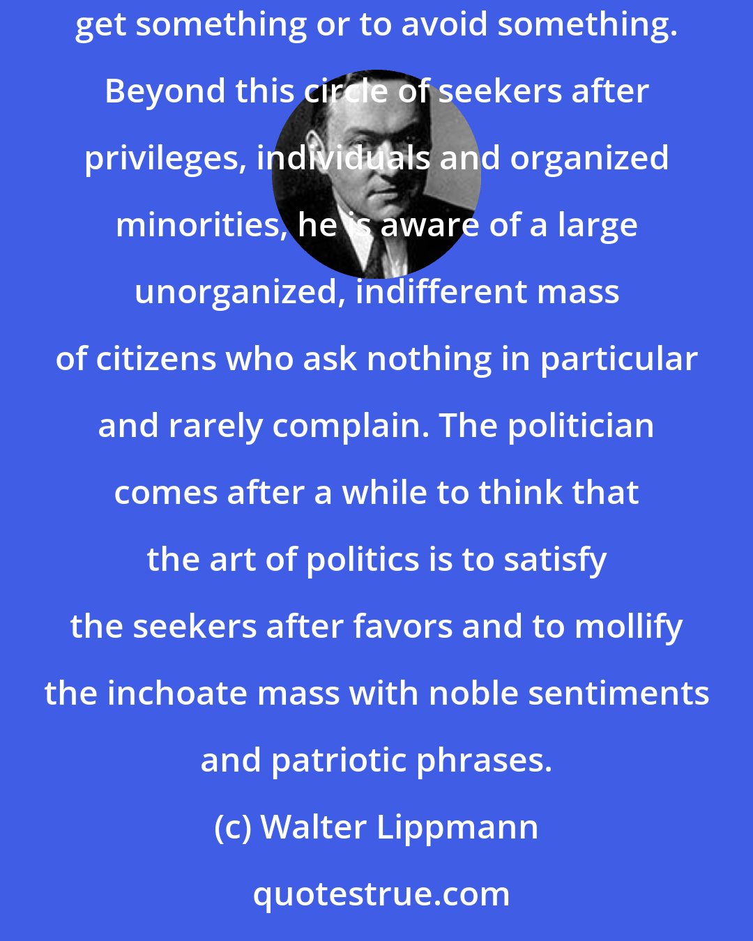 Walter Lippmann: The ordinary politician has a very low estimate of human nature. In his daily life he comes into contact chiefly with persons who want to get something or to avoid something. Beyond this circle of seekers after privileges, individuals and organized minorities, he is aware of a large unorganized, indifferent mass of citizens who ask nothing in particular and rarely complain. The politician comes after a while to think that the art of politics is to satisfy the seekers after favors and to mollify the inchoate mass with noble sentiments and patriotic phrases.