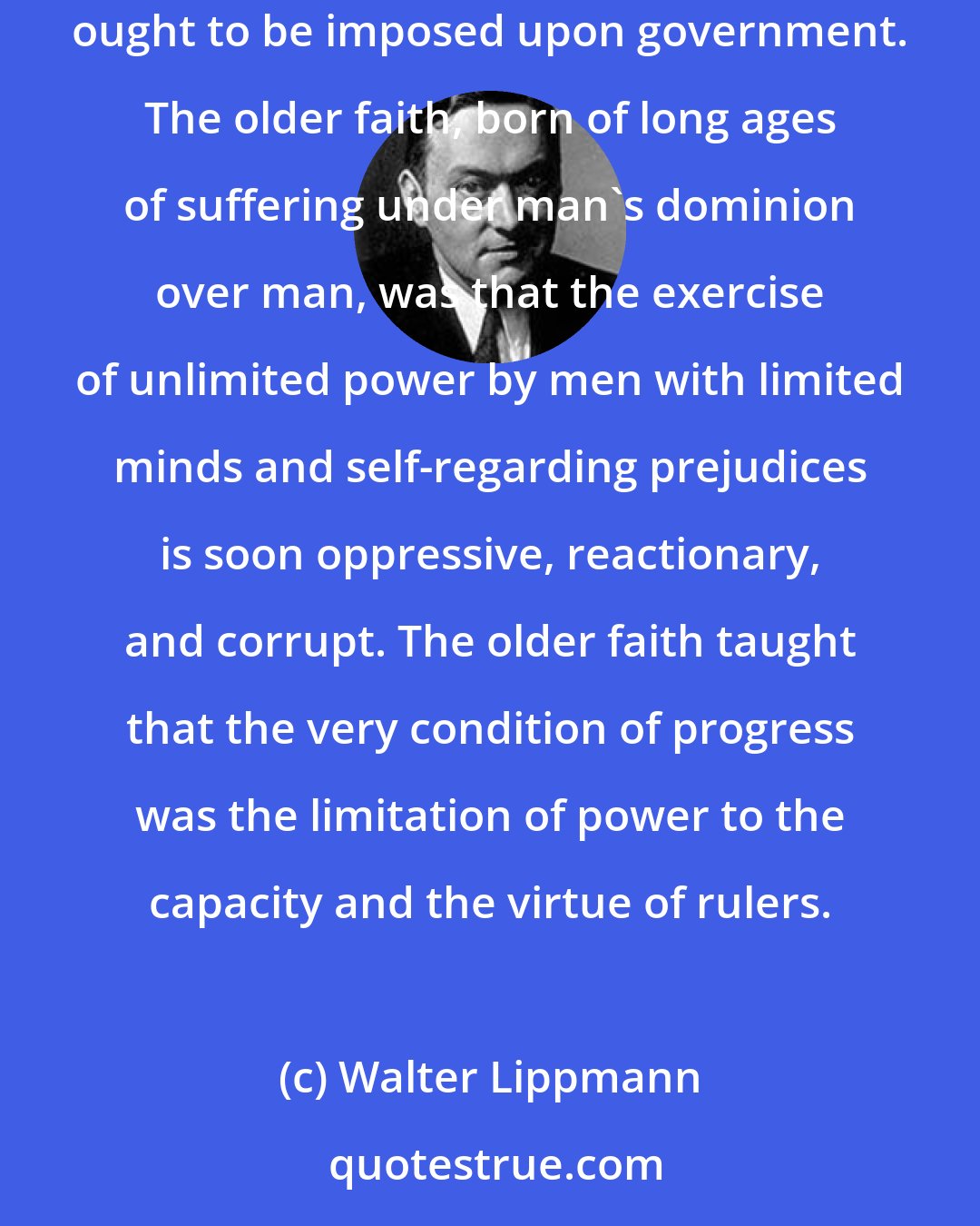 Walter Lippmann: The predominant teachings of this age are that there are no limits to man's capacity to govern others and that, therefore, no limitations ought to be imposed upon government. The older faith, born of long ages of suffering under man's dominion over man, was that the exercise of unlimited power by men with limited minds and self-regarding prejudices is soon oppressive, reactionary, and corrupt. The older faith taught that the very condition of progress was the limitation of power to the capacity and the virtue of rulers.