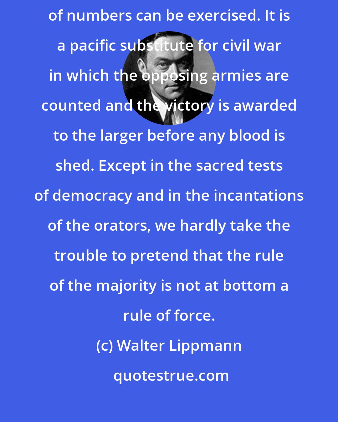 Walter Lippmann: The principle of majority rule is the mildest form in which the force of numbers can be exercised. It is a pacific substitute for civil war in which the opposing armies are counted and the victory is awarded to the larger before any blood is shed. Except in the sacred tests of democracy and in the incantations of the orators, we hardly take the trouble to pretend that the rule of the majority is not at bottom a rule of force.