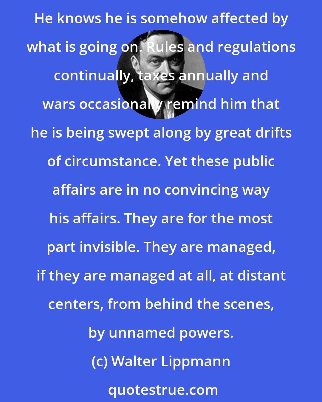 Walter Lippmann: The private citizen today has come to feel rather like a deaf spectator in the back row, who ought to keep his mind on the mystery off there, but cannot quite manage to keep awake. He knows he is somehow affected by what is going on. Rules and regulations continually, taxes annually and wars occasionally remind him that he is being swept along by great drifts of circumstance. Yet these public affairs are in no convincing way his affairs. They are for the most part invisible. They are managed, if they are managed at all, at distant centers, from behind the scenes, by unnamed powers.