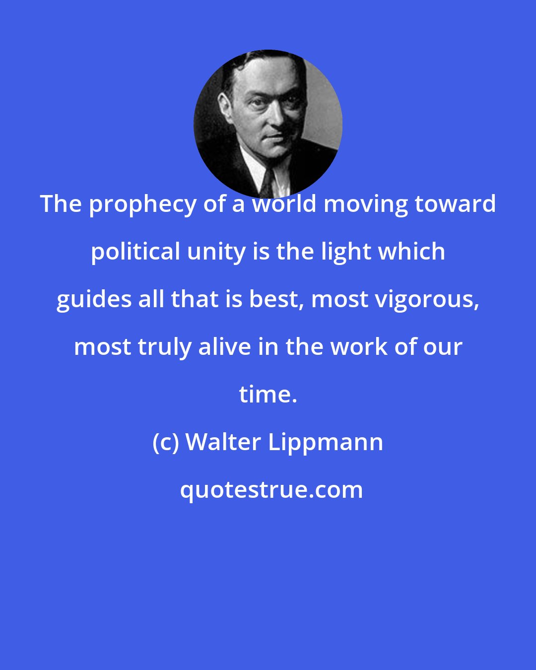 Walter Lippmann: The prophecy of a world moving toward political unity is the light which guides all that is best, most vigorous, most truly alive in the work of our time.