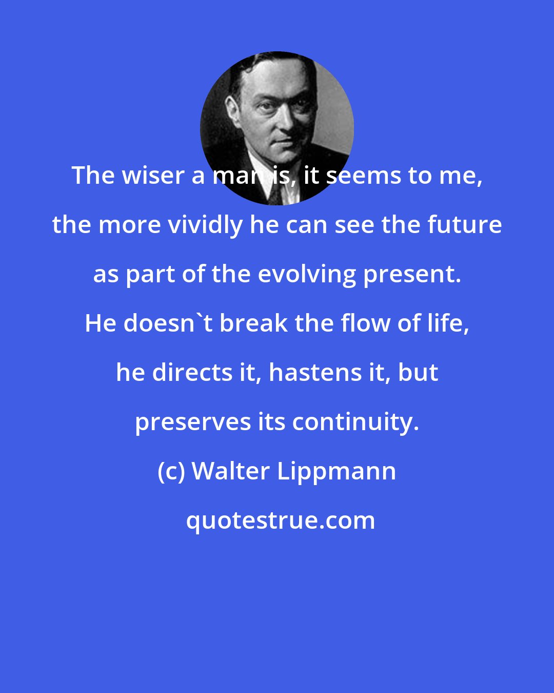 Walter Lippmann: The wiser a man is, it seems to me, the more vividly he can see the future as part of the evolving present. He doesn't break the flow of life, he directs it, hastens it, but preserves its continuity.