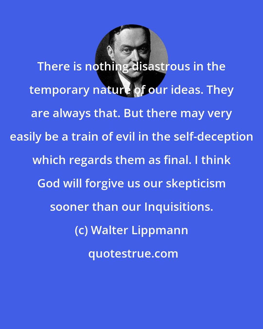 Walter Lippmann: There is nothing disastrous in the temporary nature of our ideas. They are always that. But there may very easily be a train of evil in the self-deception which regards them as final. I think God will forgive us our skepticism sooner than our Inquisitions.