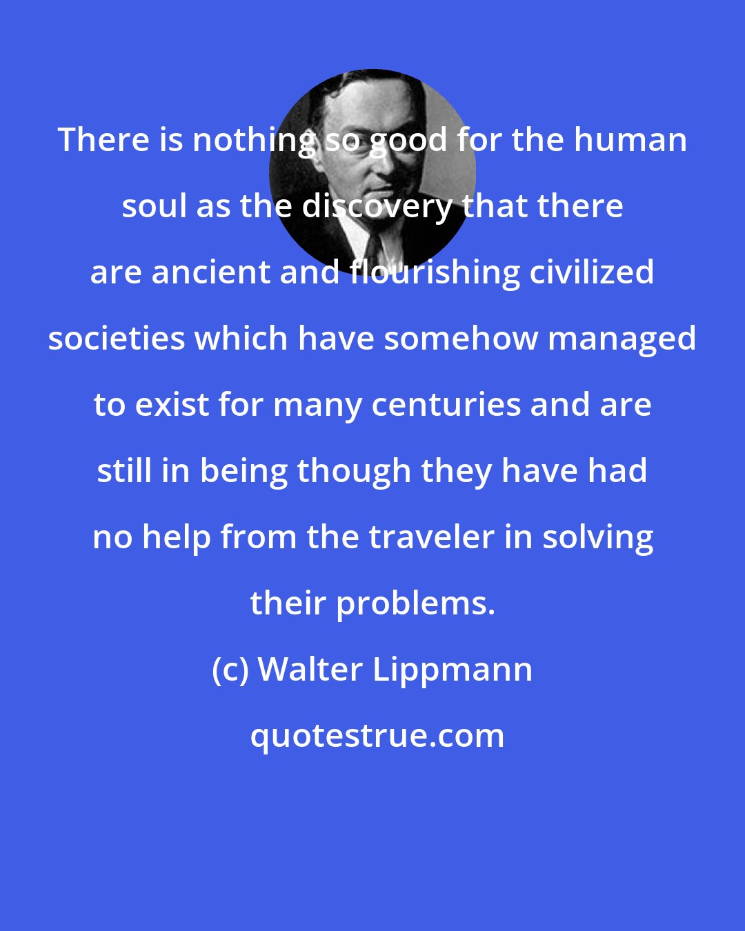 Walter Lippmann: There is nothing so good for the human soul as the discovery that there are ancient and flourishing civilized societies which have somehow managed to exist for many centuries and are still in being though they have had no help from the traveler in solving their problems.