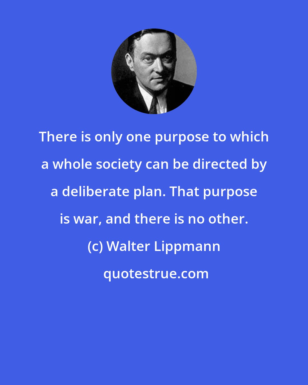 Walter Lippmann: There is only one purpose to which a whole society can be directed by a deliberate plan. That purpose is war, and there is no other.