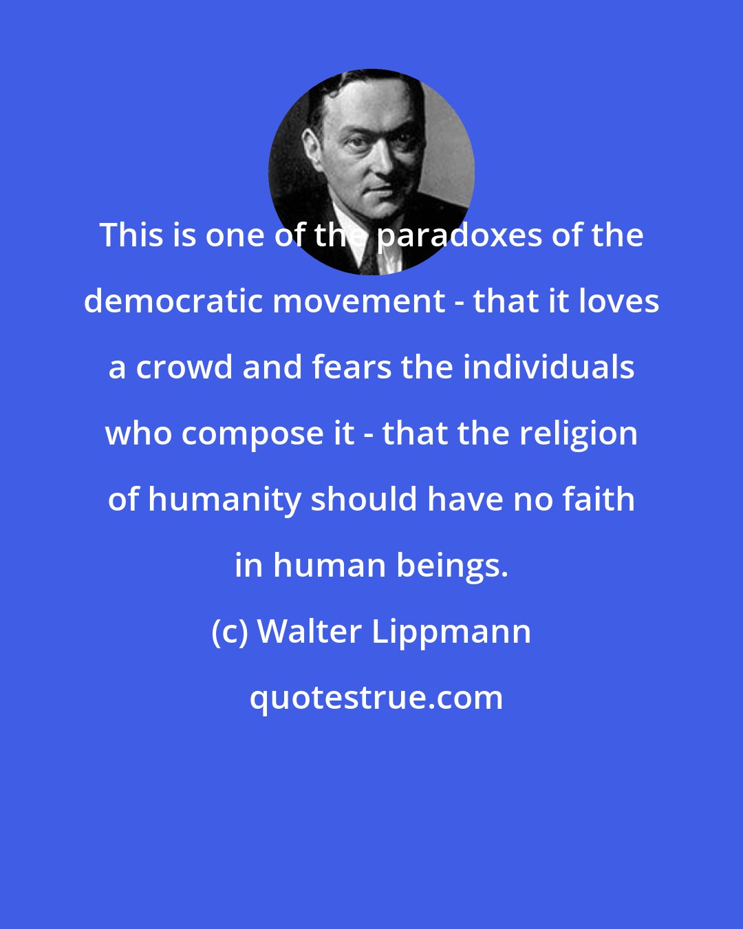 Walter Lippmann: This is one of the paradoxes of the democratic movement - that it loves a crowd and fears the individuals who compose it - that the religion of humanity should have no faith in human beings.