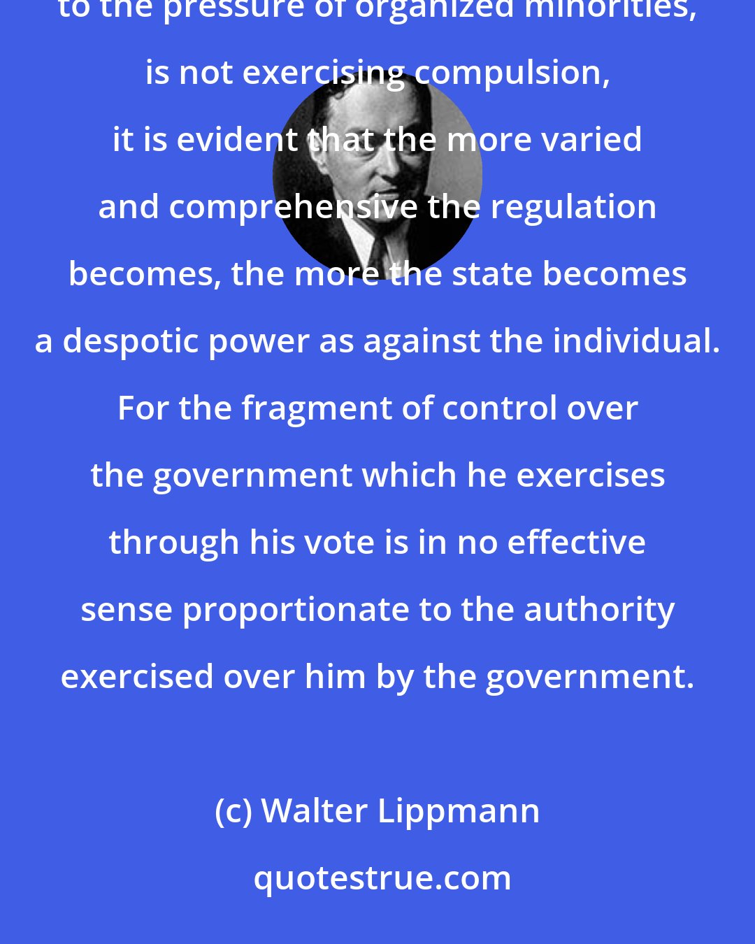 Walter Lippmann: Though it is disguised by the illusion that a bureaucracy accountable to a majority of voters, and susceptible to the pressure of organized minorities, is not exercising compulsion, it is evident that the more varied and comprehensive the regulation becomes, the more the state becomes a despotic power as against the individual. For the fragment of control over the government which he exercises through his vote is in no effective sense proportionate to the authority exercised over him by the government.