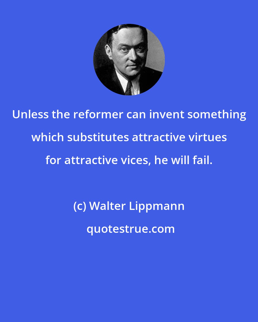 Walter Lippmann: Unless the reformer can invent something which substitutes attractive virtues for attractive vices, he will fail.