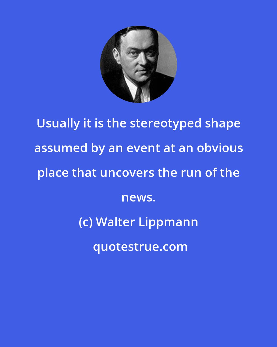 Walter Lippmann: Usually it is the stereotyped shape assumed by an event at an obvious place that uncovers the run of the news.