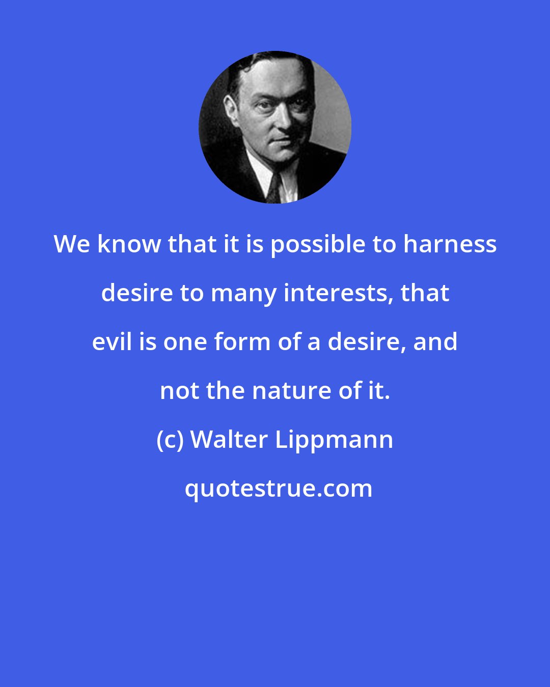 Walter Lippmann: We know that it is possible to harness desire to many interests, that evil is one form of a desire, and not the nature of it.