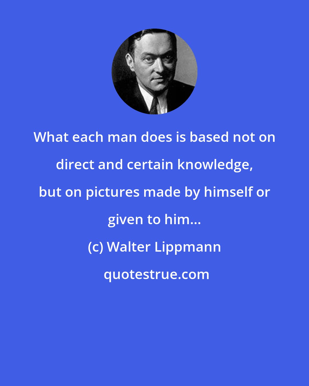 Walter Lippmann: What each man does is based not on direct and certain knowledge, but on pictures made by himself or given to him...