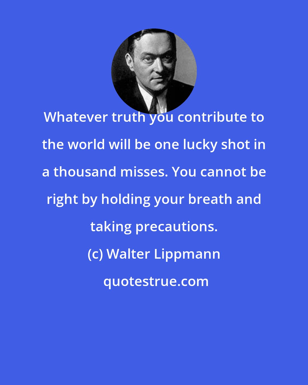 Walter Lippmann: Whatever truth you contribute to the world will be one lucky shot in a thousand misses. You cannot be right by holding your breath and taking precautions.