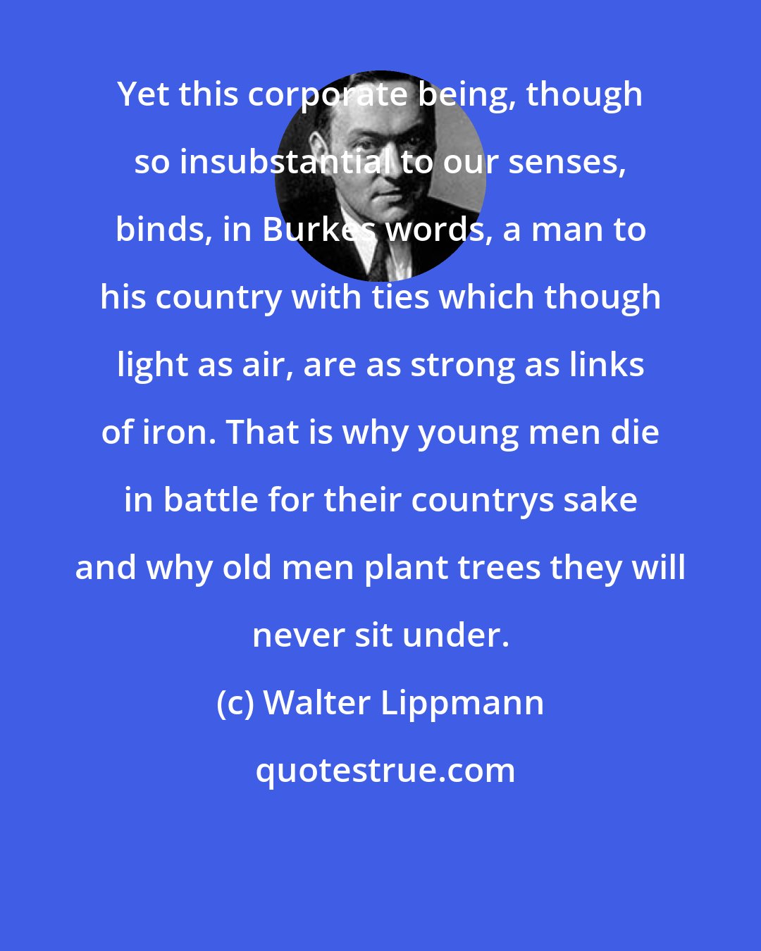 Walter Lippmann: Yet this corporate being, though so insubstantial to our senses, binds, in Burkes words, a man to his country with ties which though light as air, are as strong as links of iron. That is why young men die in battle for their countrys sake and why old men plant trees they will never sit under.