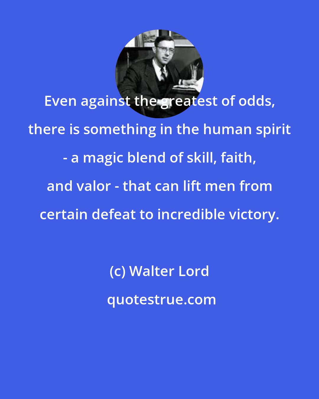Walter Lord: Even against the greatest of odds, there is something in the human spirit - a magic blend of skill, faith, and valor - that can lift men from certain defeat to incredible victory.