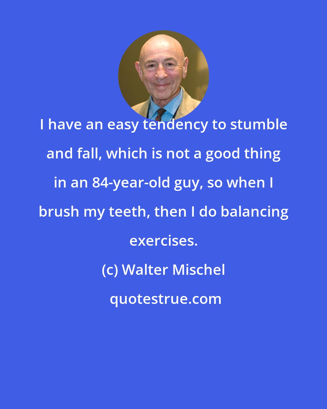 Walter Mischel: I have an easy tendency to stumble and fall, which is not a good thing in an 84-year-old guy, so when I brush my teeth, then I do balancing exercises.