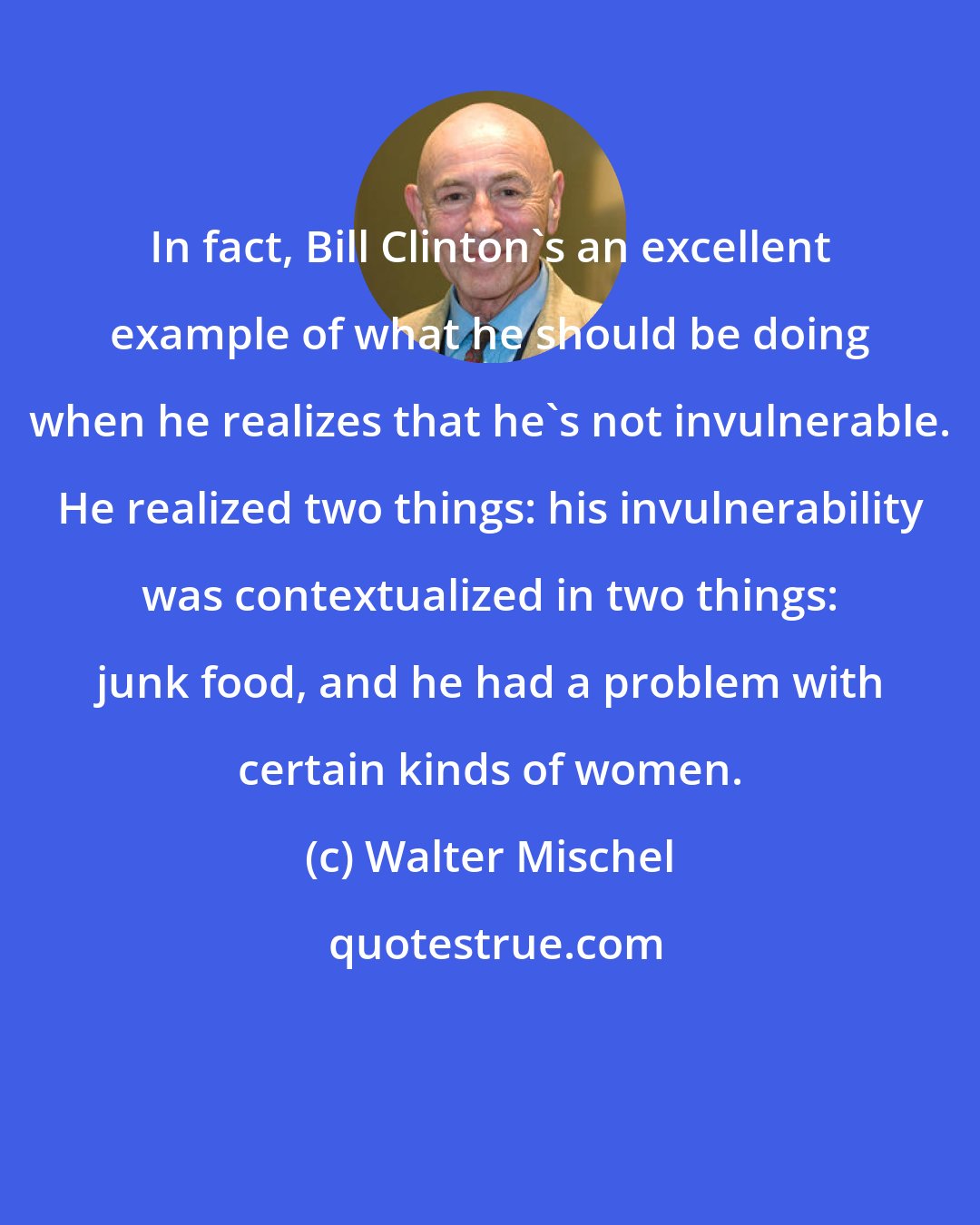 Walter Mischel: In fact, Bill Clinton's an excellent example of what he should be doing when he realizes that he's not invulnerable. He realized two things: his invulnerability was contextualized in two things: junk food, and he had a problem with certain kinds of women.