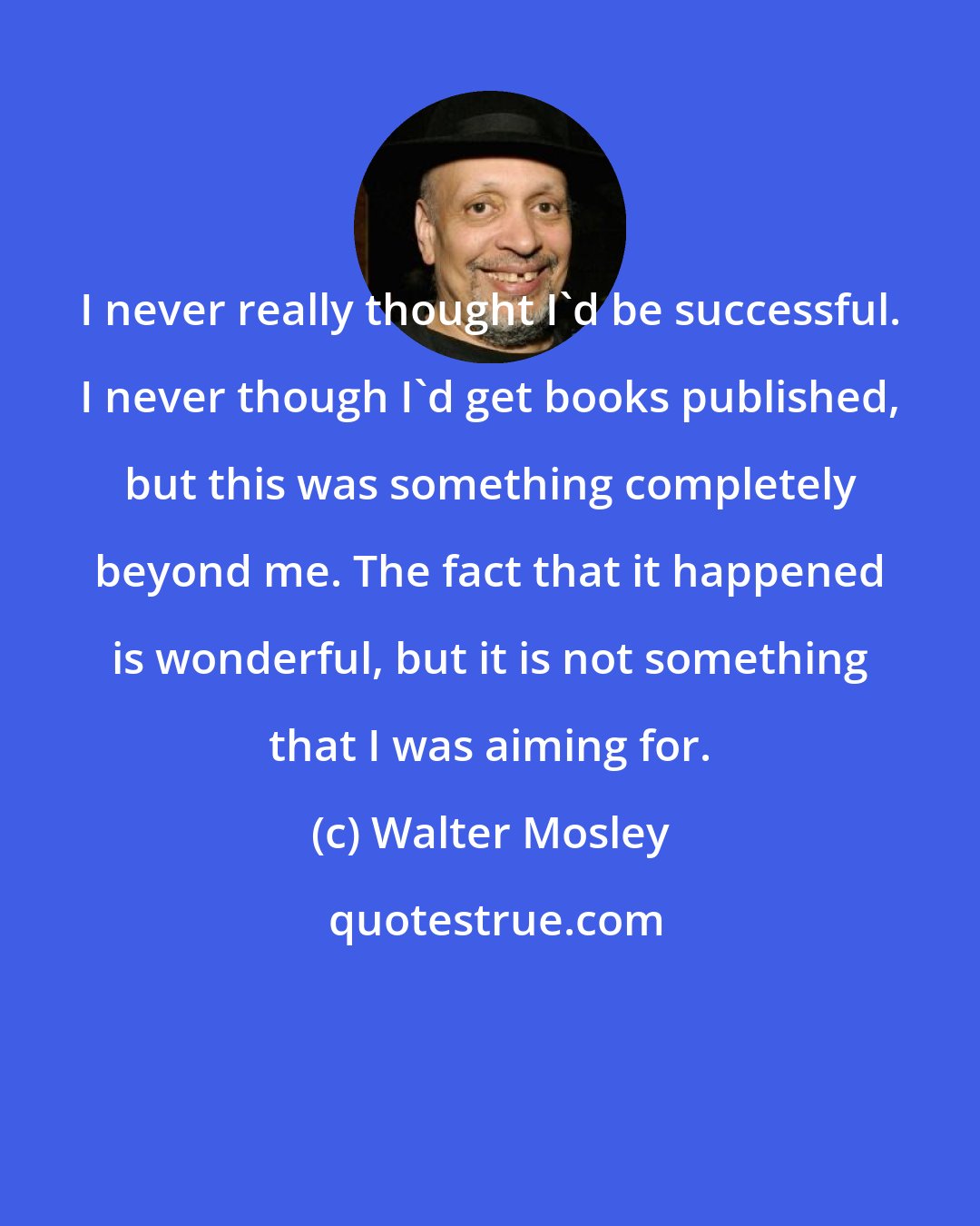 Walter Mosley: I never really thought I'd be successful. I never though I'd get books published, but this was something completely beyond me. The fact that it happened is wonderful, but it is not something that I was aiming for.