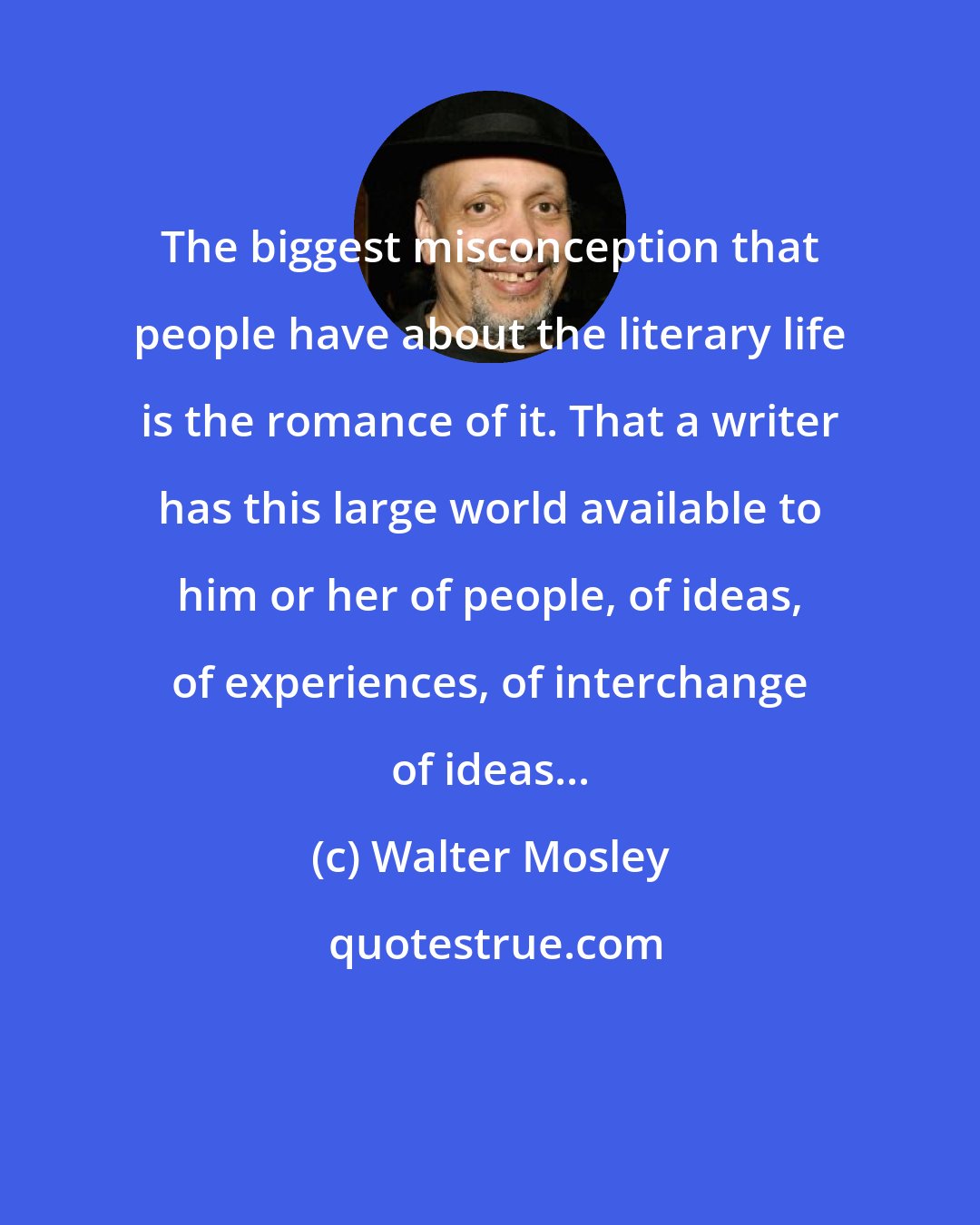 Walter Mosley: The biggest misconception that people have about the literary life is the romance of it. That a writer has this large world available to him or her of people, of ideas, of experiences, of interchange of ideas...