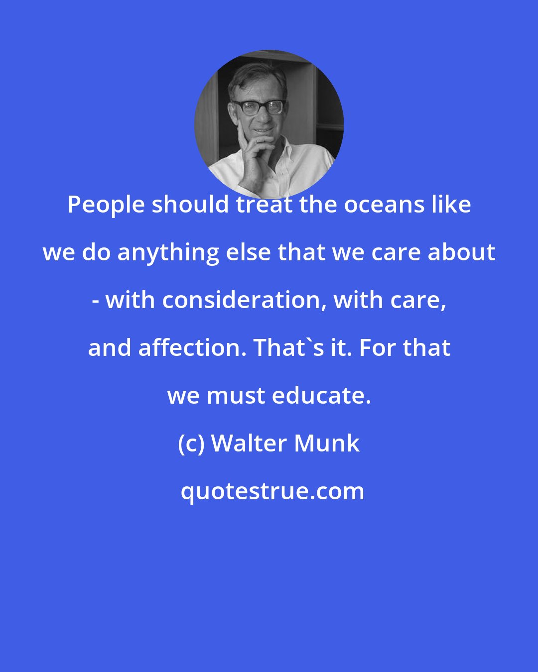 Walter Munk: People should treat the oceans like we do anything else that we care about - with consideration, with care, and affection. That's it. For that we must educate.