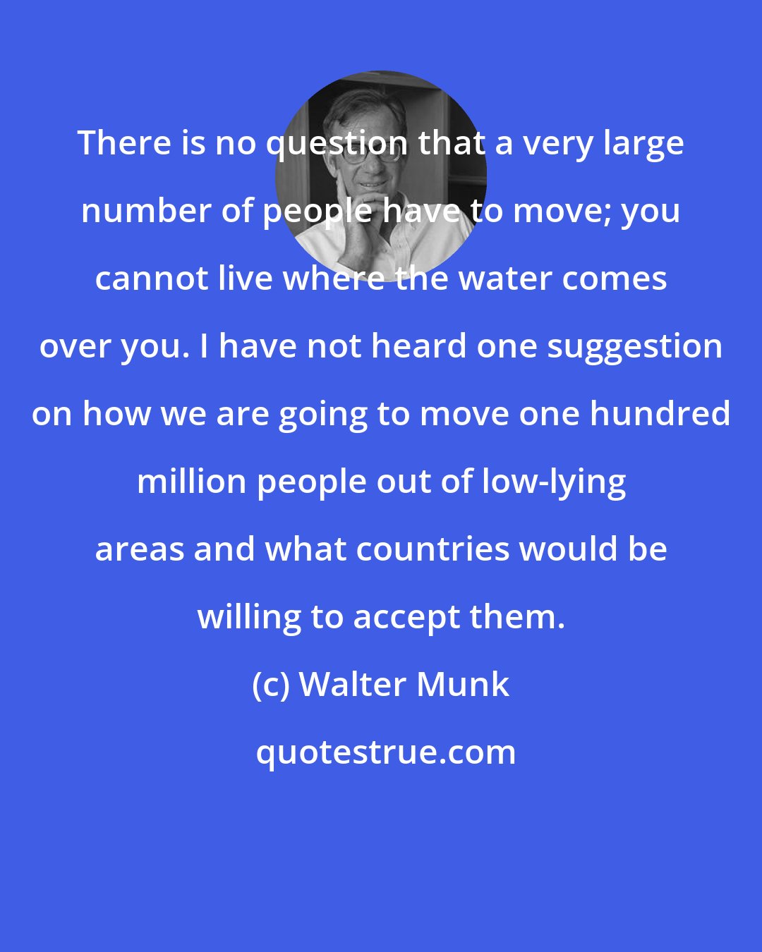 Walter Munk: There is no question that a very large number of people have to move; you cannot live where the water comes over you. I have not heard one suggestion on how we are going to move one hundred million people out of low-lying areas and what countries would be willing to accept them.