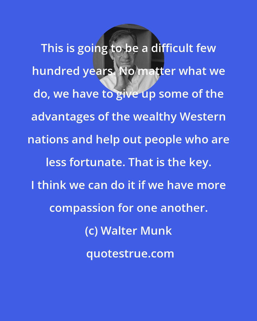 Walter Munk: This is going to be a difficult few hundred years. No matter what we do, we have to give up some of the advantages of the wealthy Western nations and help out people who are less fortunate. That is the key. I think we can do it if we have more compassion for one another.