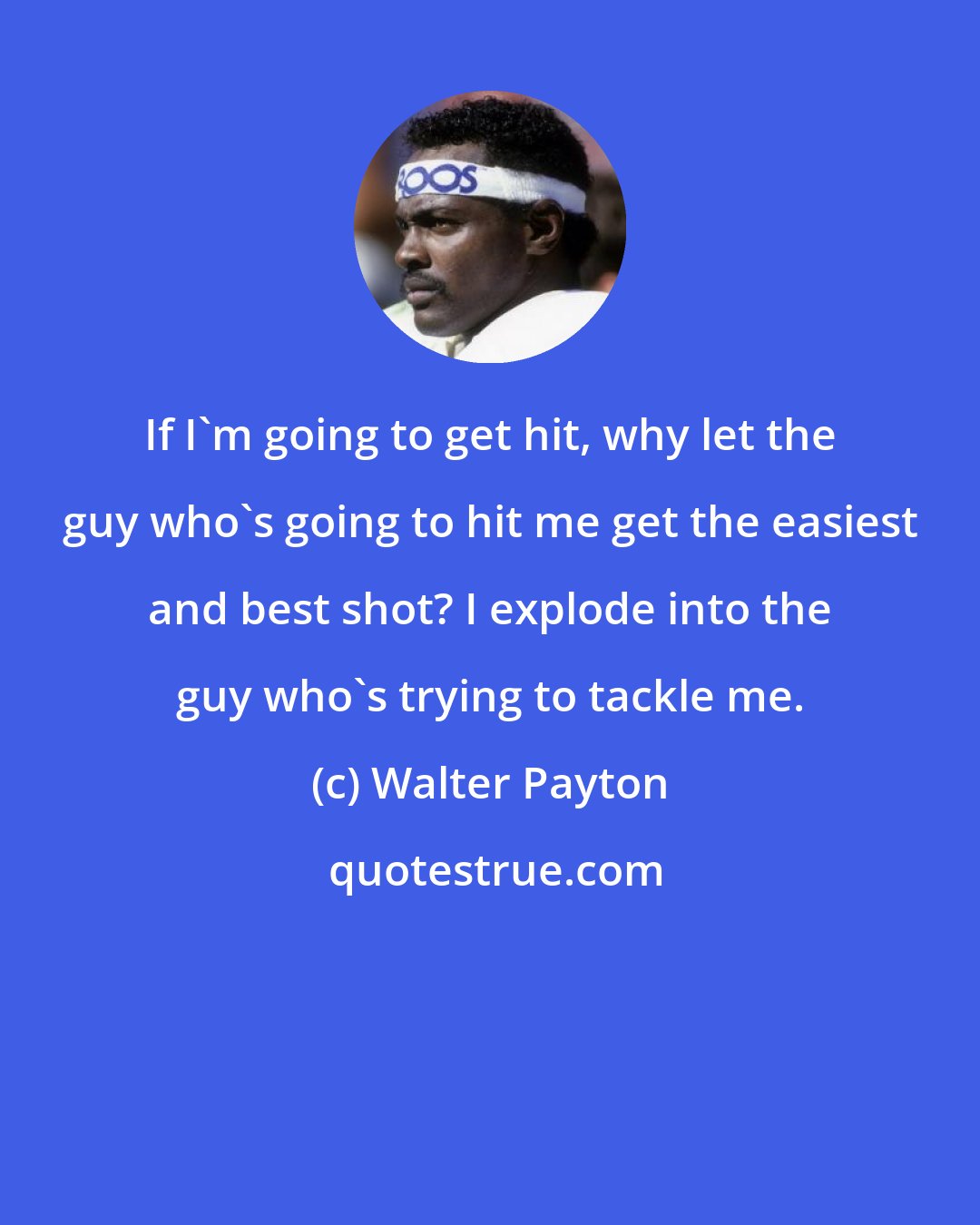 Walter Payton: If I'm going to get hit, why let the guy who's going to hit me get the easiest and best shot? I explode into the guy who's trying to tackle me.