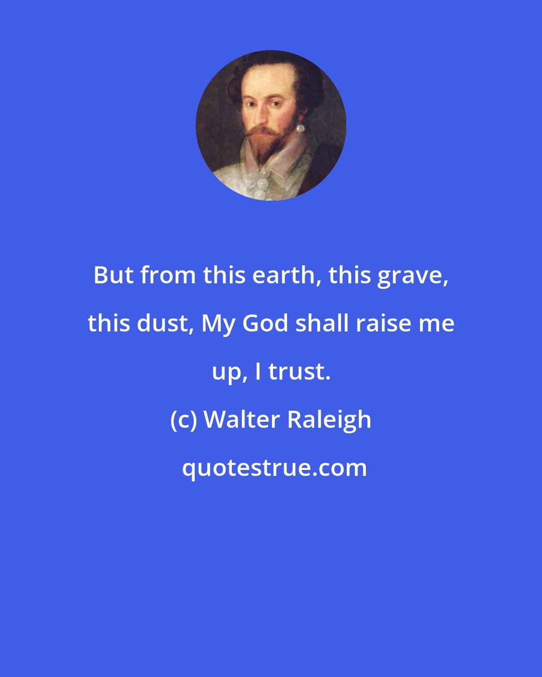 Walter Raleigh: But from this earth, this grave, this dust, My God shall raise me up, I trust.