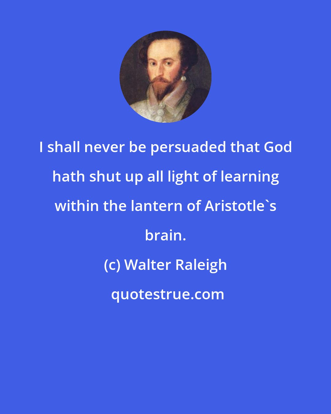 Walter Raleigh: I shall never be persuaded that God hath shut up all light of learning within the lantern of Aristotle's brain.