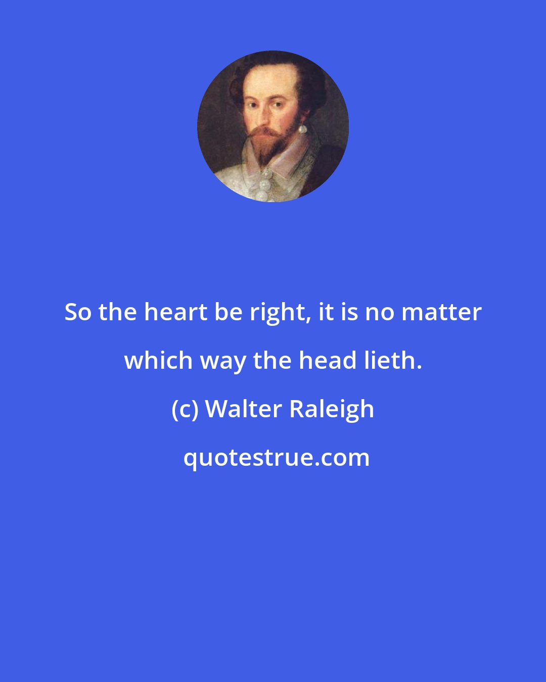 Walter Raleigh: So the heart be right, it is no matter which way the head lieth.
