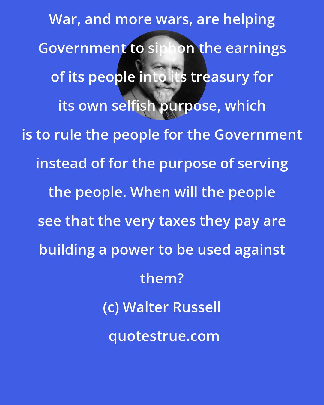 Walter Russell: War, and more wars, are helping Government to siphon the earnings of its people into its treasury for its own selfish purpose, which is to rule the people for the Government instead of for the purpose of serving the people. When will the people see that the very taxes they pay are building a power to be used against them?