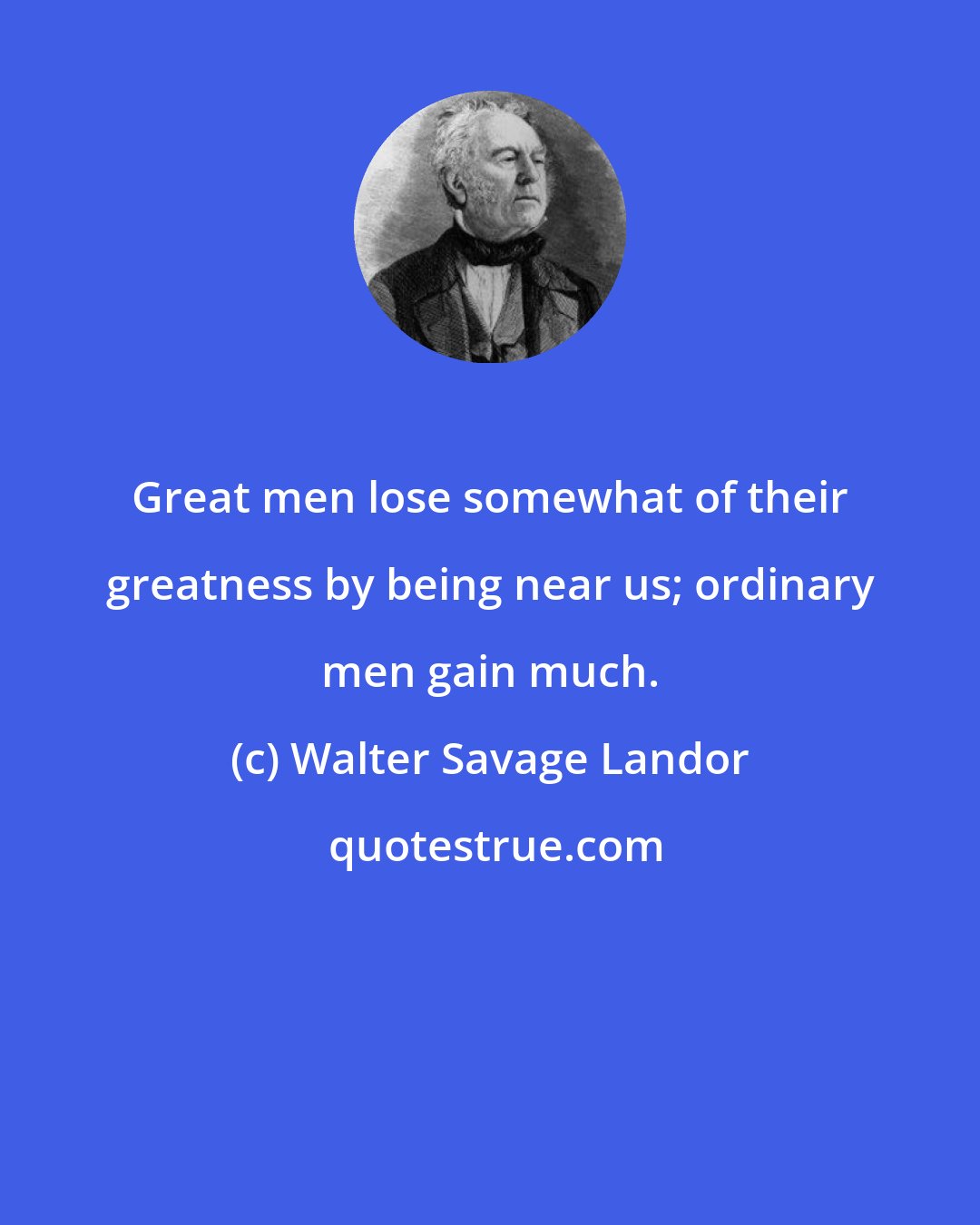 Walter Savage Landor: Great men lose somewhat of their greatness by being near us; ordinary men gain much.