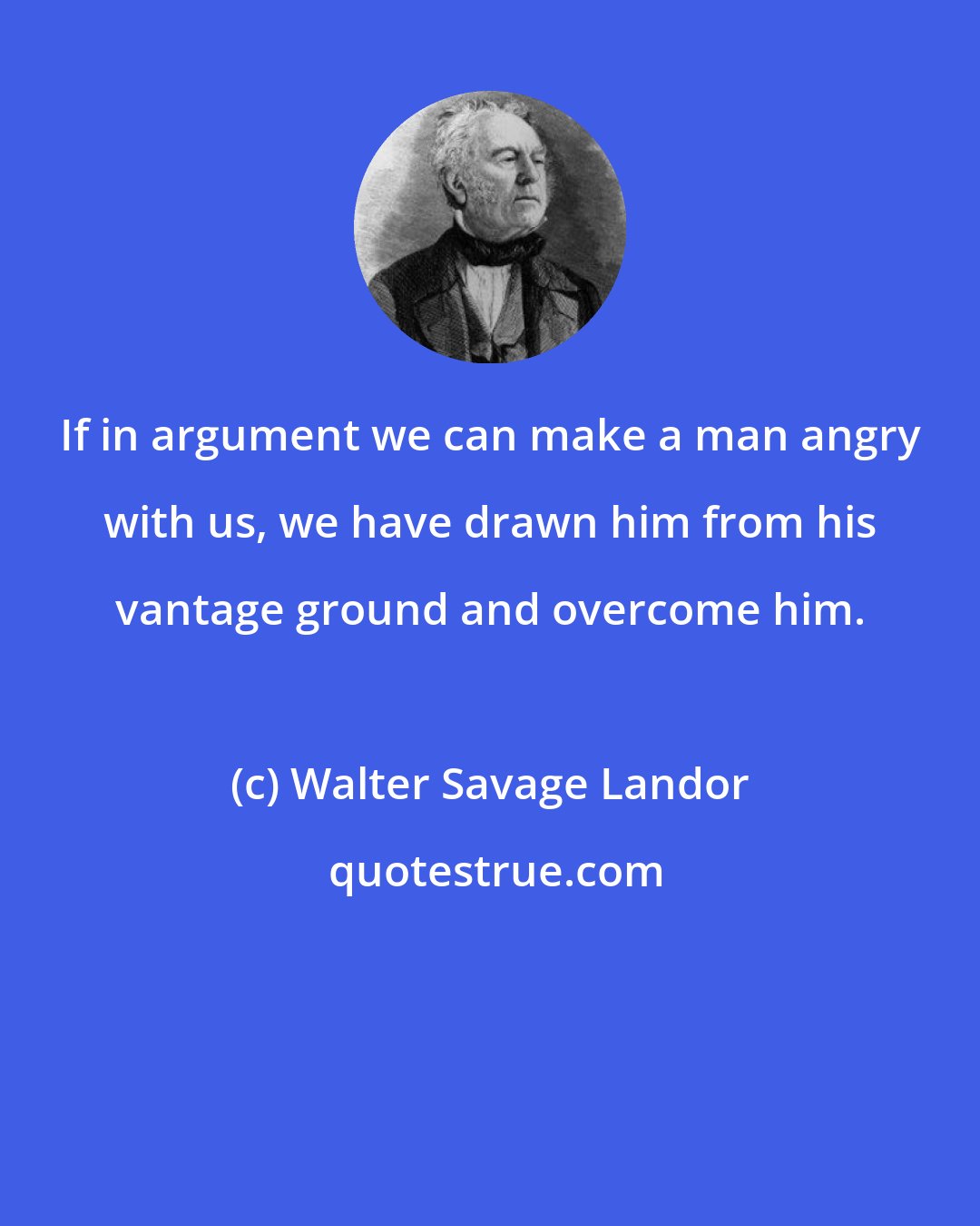 Walter Savage Landor: If in argument we can make a man angry with us, we have drawn him from his vantage ground and overcome him.